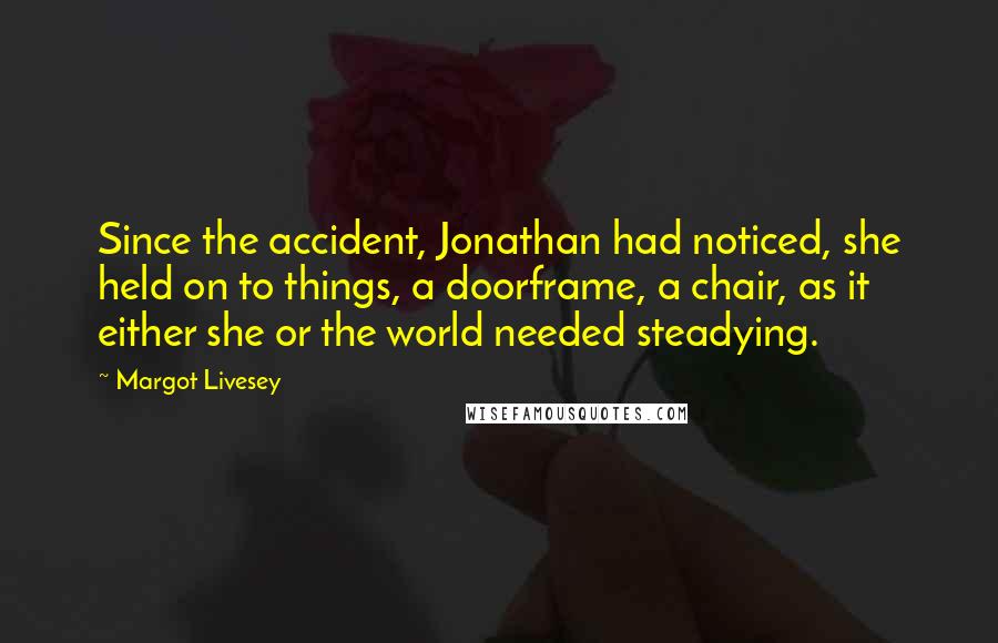 Margot Livesey Quotes: Since the accident, Jonathan had noticed, she held on to things, a doorframe, a chair, as it either she or the world needed steadying.