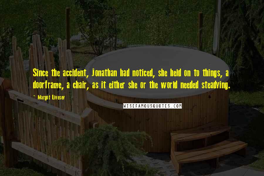 Margot Livesey Quotes: Since the accident, Jonathan had noticed, she held on to things, a doorframe, a chair, as it either she or the world needed steadying.