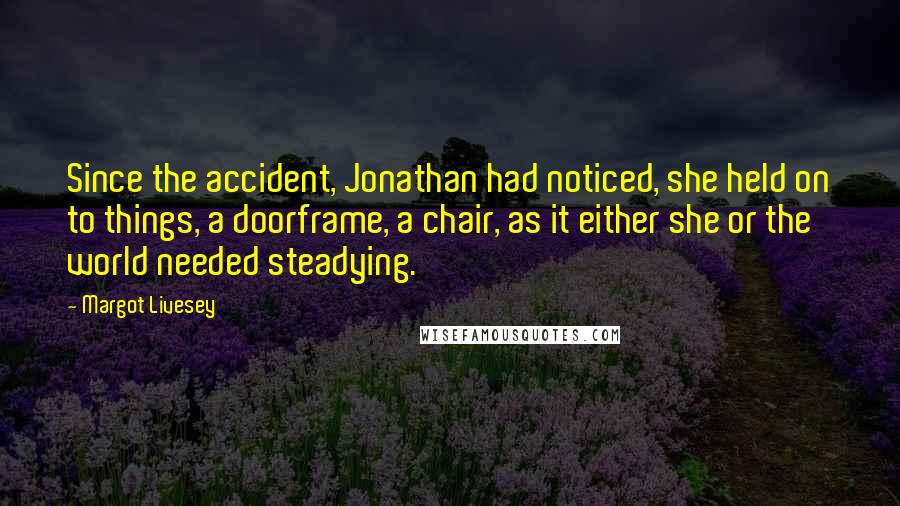 Margot Livesey Quotes: Since the accident, Jonathan had noticed, she held on to things, a doorframe, a chair, as it either she or the world needed steadying.