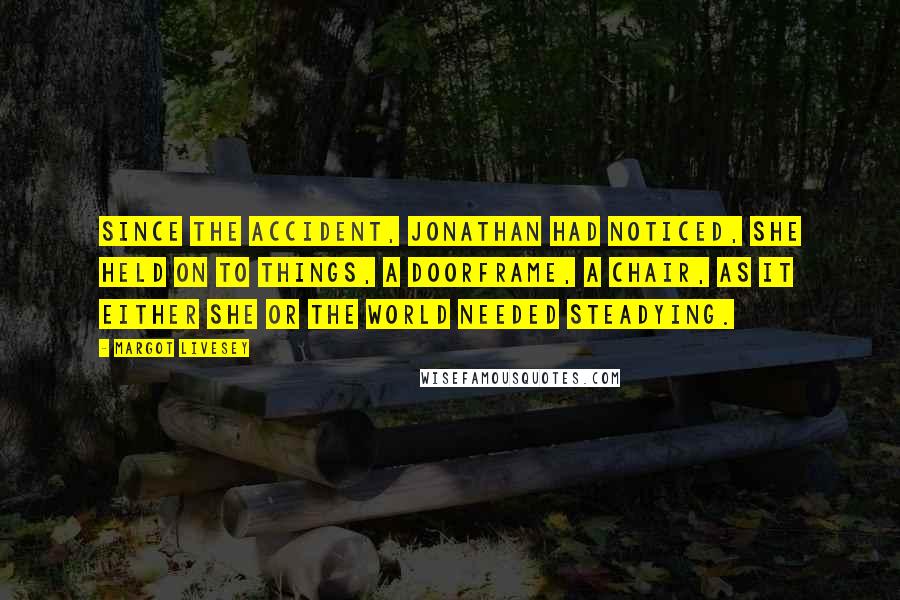 Margot Livesey Quotes: Since the accident, Jonathan had noticed, she held on to things, a doorframe, a chair, as it either she or the world needed steadying.