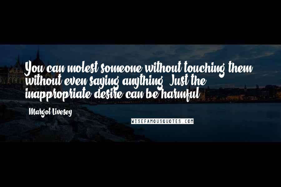 Margot Livesey Quotes: You can molest someone without touching them, without even saying anything. Just the inappropriate desire can be harmful.