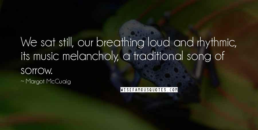 Margot McCuaig Quotes: We sat still, our breathing loud and rhythmic, its music melancholy, a traditional song of sorrow.