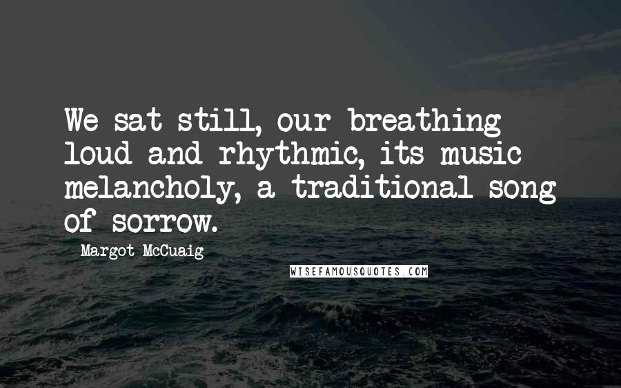 Margot McCuaig Quotes: We sat still, our breathing loud and rhythmic, its music melancholy, a traditional song of sorrow.