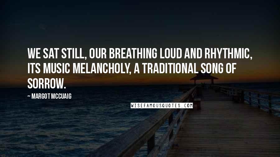 Margot McCuaig Quotes: We sat still, our breathing loud and rhythmic, its music melancholy, a traditional song of sorrow.