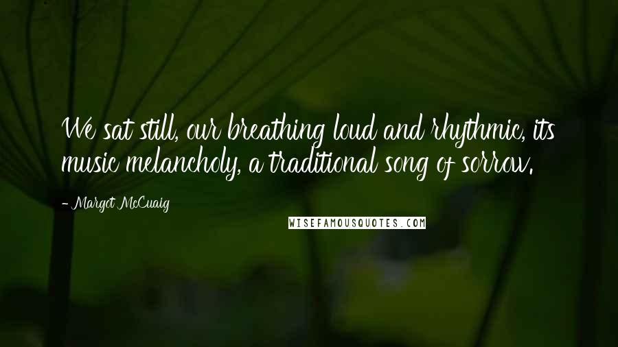 Margot McCuaig Quotes: We sat still, our breathing loud and rhythmic, its music melancholy, a traditional song of sorrow.