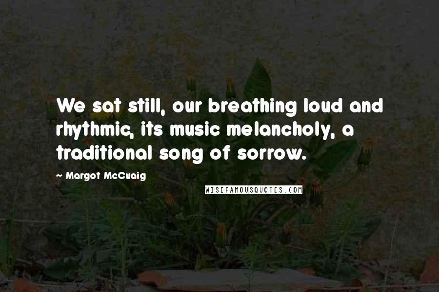 Margot McCuaig Quotes: We sat still, our breathing loud and rhythmic, its music melancholy, a traditional song of sorrow.