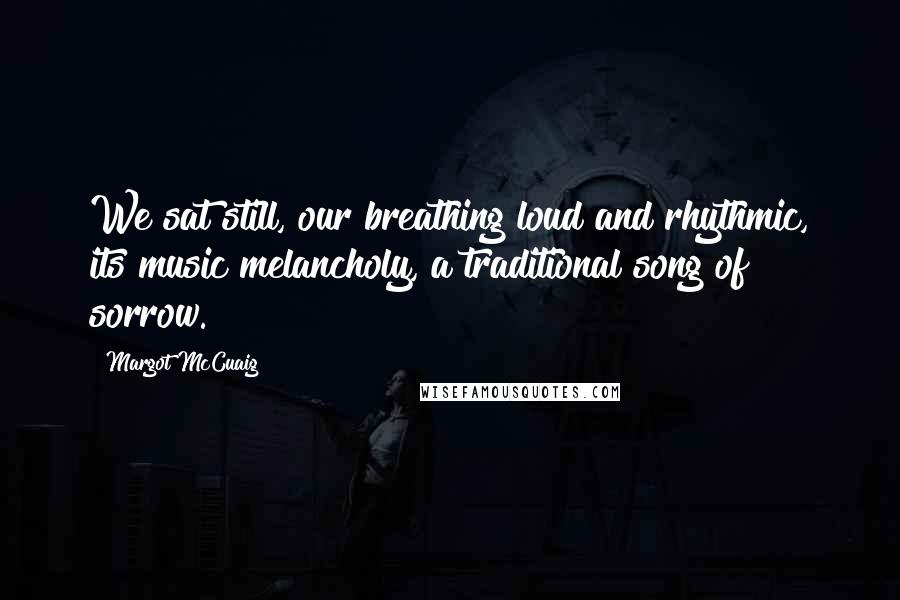 Margot McCuaig Quotes: We sat still, our breathing loud and rhythmic, its music melancholy, a traditional song of sorrow.