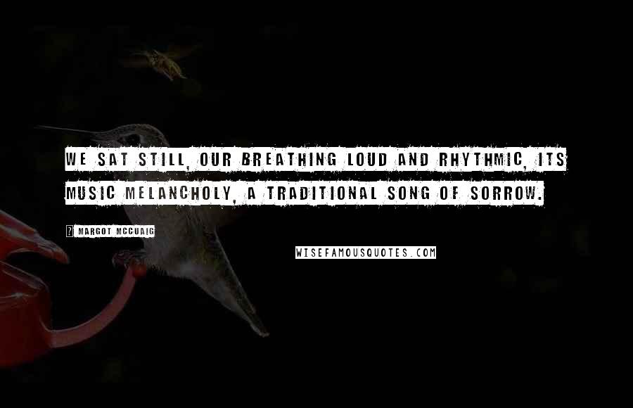 Margot McCuaig Quotes: We sat still, our breathing loud and rhythmic, its music melancholy, a traditional song of sorrow.