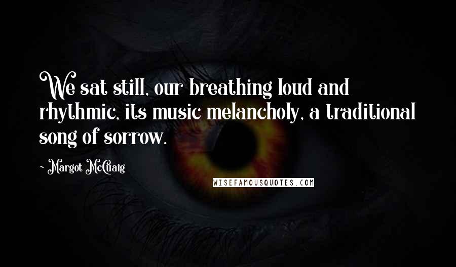 Margot McCuaig Quotes: We sat still, our breathing loud and rhythmic, its music melancholy, a traditional song of sorrow.