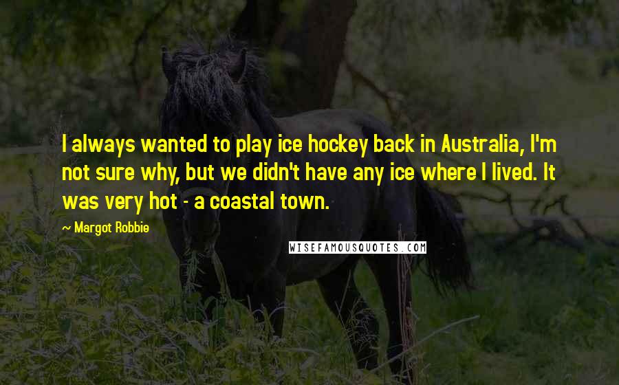 Margot Robbie Quotes: I always wanted to play ice hockey back in Australia, I'm not sure why, but we didn't have any ice where I lived. It was very hot - a coastal town.