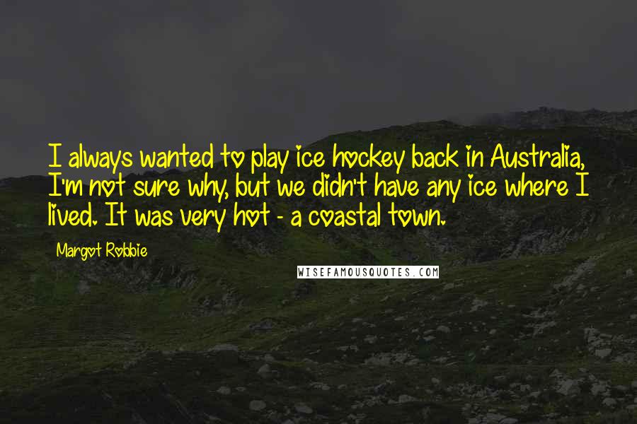 Margot Robbie Quotes: I always wanted to play ice hockey back in Australia, I'm not sure why, but we didn't have any ice where I lived. It was very hot - a coastal town.