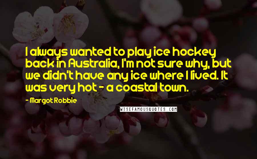 Margot Robbie Quotes: I always wanted to play ice hockey back in Australia, I'm not sure why, but we didn't have any ice where I lived. It was very hot - a coastal town.