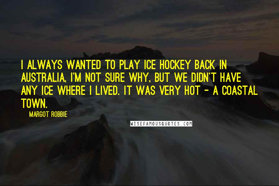 Margot Robbie Quotes: I always wanted to play ice hockey back in Australia, I'm not sure why, but we didn't have any ice where I lived. It was very hot - a coastal town.