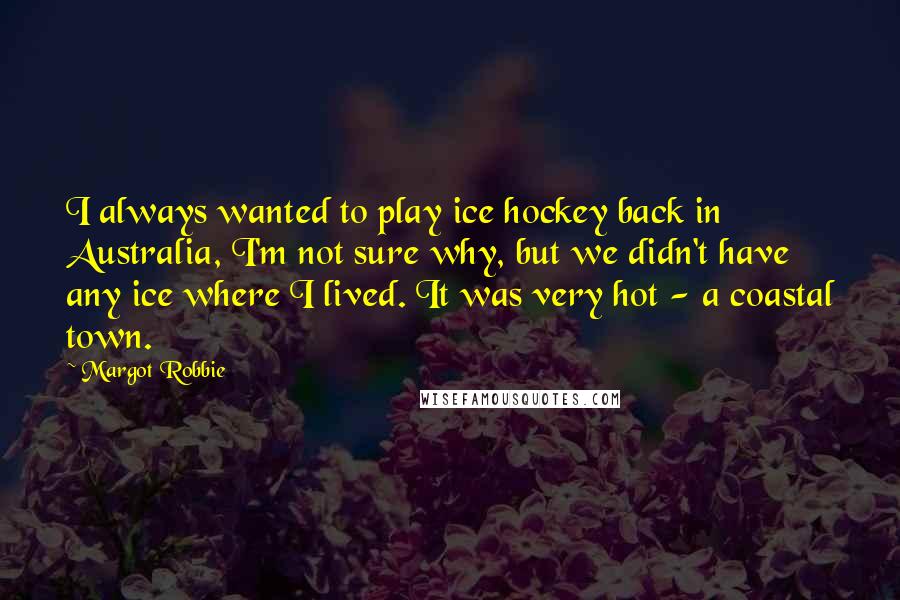 Margot Robbie Quotes: I always wanted to play ice hockey back in Australia, I'm not sure why, but we didn't have any ice where I lived. It was very hot - a coastal town.