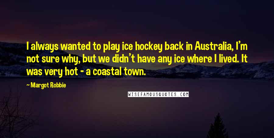 Margot Robbie Quotes: I always wanted to play ice hockey back in Australia, I'm not sure why, but we didn't have any ice where I lived. It was very hot - a coastal town.