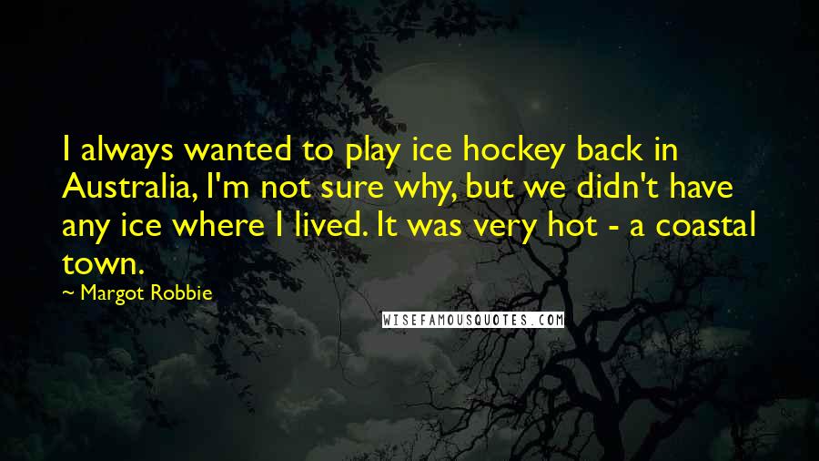 Margot Robbie Quotes: I always wanted to play ice hockey back in Australia, I'm not sure why, but we didn't have any ice where I lived. It was very hot - a coastal town.