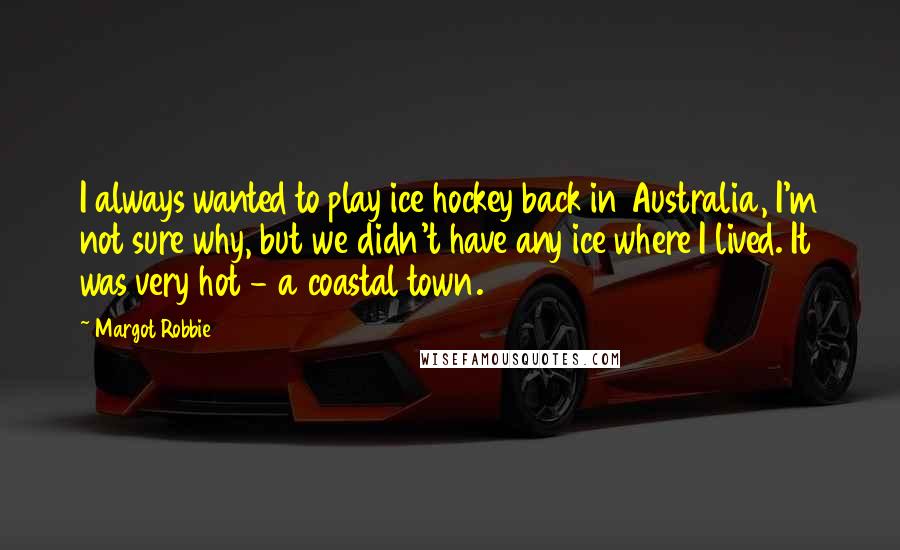 Margot Robbie Quotes: I always wanted to play ice hockey back in Australia, I'm not sure why, but we didn't have any ice where I lived. It was very hot - a coastal town.