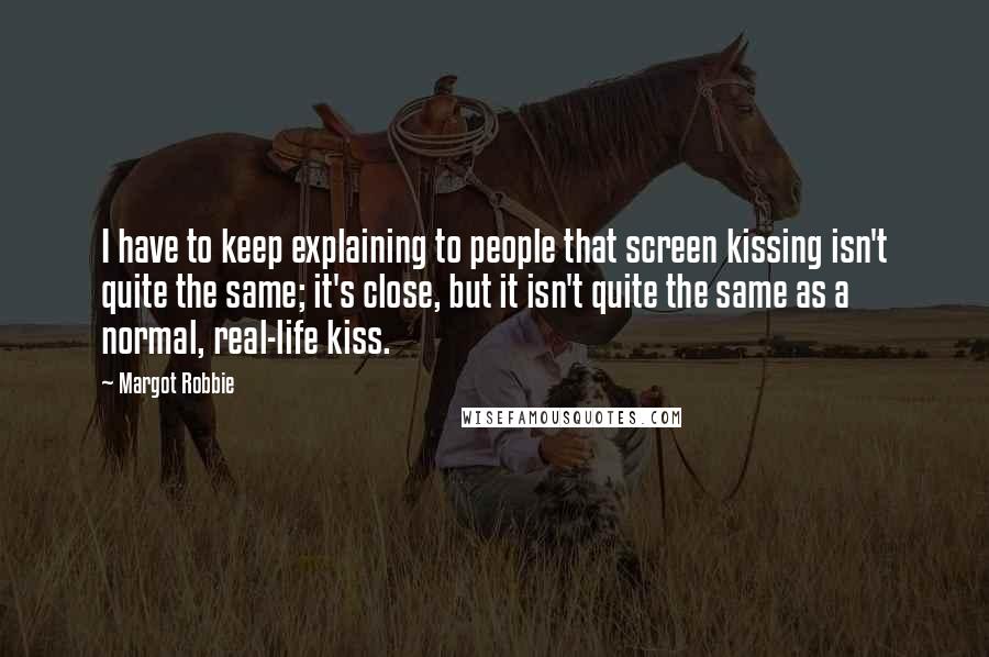 Margot Robbie Quotes: I have to keep explaining to people that screen kissing isn't quite the same; it's close, but it isn't quite the same as a normal, real-life kiss.