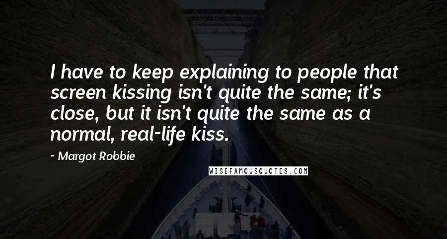 Margot Robbie Quotes: I have to keep explaining to people that screen kissing isn't quite the same; it's close, but it isn't quite the same as a normal, real-life kiss.