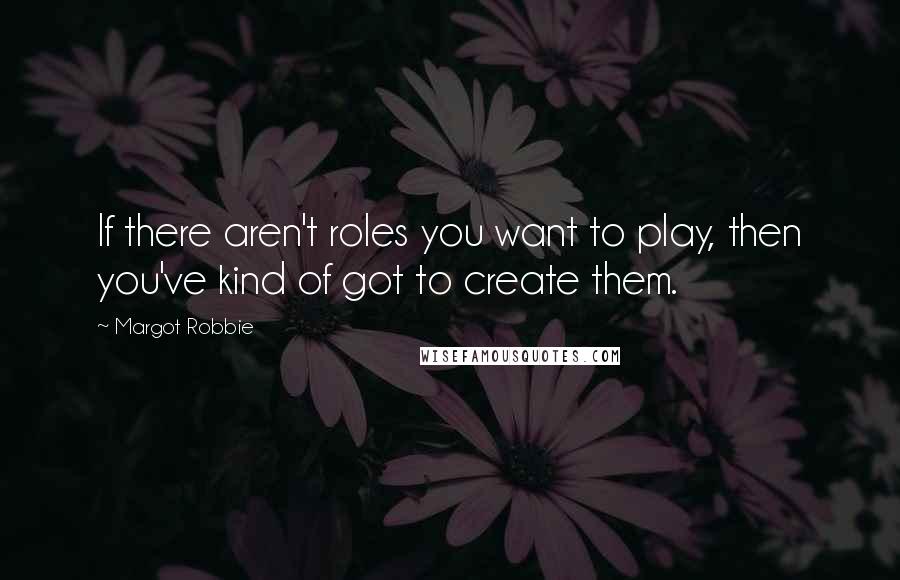 Margot Robbie Quotes: If there aren't roles you want to play, then you've kind of got to create them.