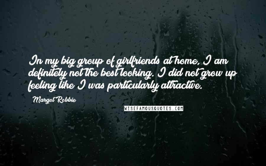 Margot Robbie Quotes: In my big group of girlfriends at home, I am definitely not the best looking. I did not grow up feeling like I was particularly attractive.