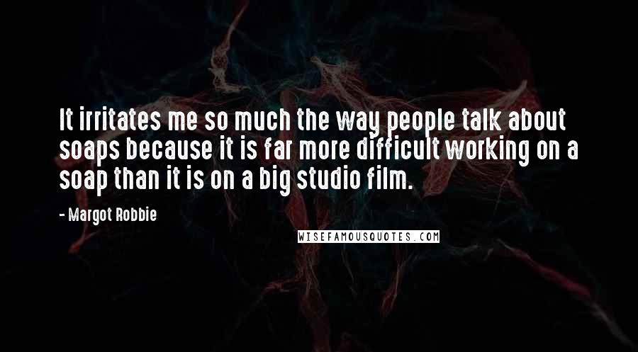 Margot Robbie Quotes: It irritates me so much the way people talk about soaps because it is far more difficult working on a soap than it is on a big studio film.