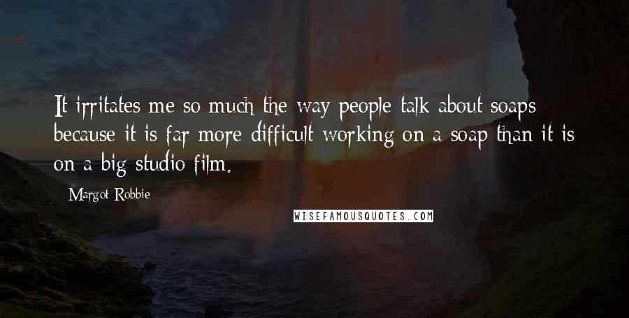Margot Robbie Quotes: It irritates me so much the way people talk about soaps because it is far more difficult working on a soap than it is on a big studio film.