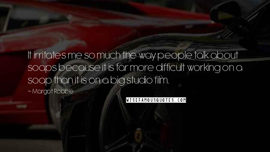 Margot Robbie Quotes: It irritates me so much the way people talk about soaps because it is far more difficult working on a soap than it is on a big studio film.