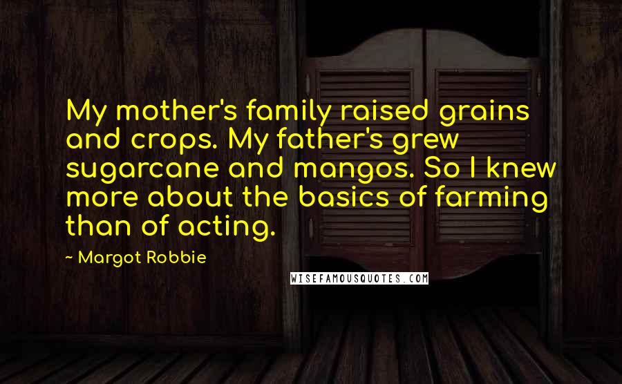 Margot Robbie Quotes: My mother's family raised grains and crops. My father's grew sugarcane and mangos. So I knew more about the basics of farming than of acting.