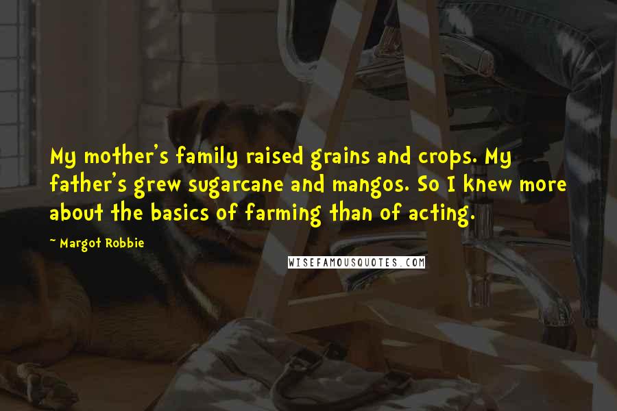 Margot Robbie Quotes: My mother's family raised grains and crops. My father's grew sugarcane and mangos. So I knew more about the basics of farming than of acting.