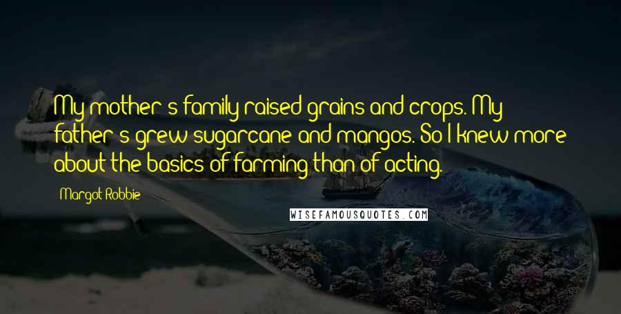 Margot Robbie Quotes: My mother's family raised grains and crops. My father's grew sugarcane and mangos. So I knew more about the basics of farming than of acting.