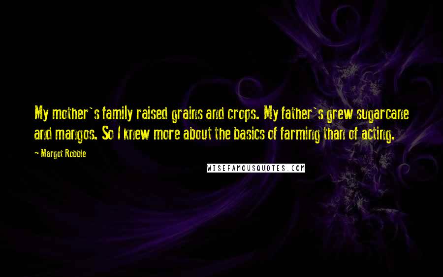 Margot Robbie Quotes: My mother's family raised grains and crops. My father's grew sugarcane and mangos. So I knew more about the basics of farming than of acting.