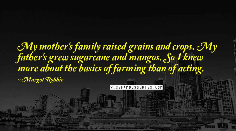 Margot Robbie Quotes: My mother's family raised grains and crops. My father's grew sugarcane and mangos. So I knew more about the basics of farming than of acting.