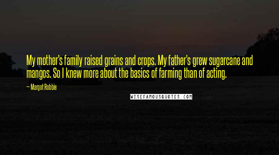 Margot Robbie Quotes: My mother's family raised grains and crops. My father's grew sugarcane and mangos. So I knew more about the basics of farming than of acting.