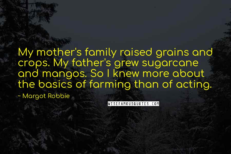 Margot Robbie Quotes: My mother's family raised grains and crops. My father's grew sugarcane and mangos. So I knew more about the basics of farming than of acting.