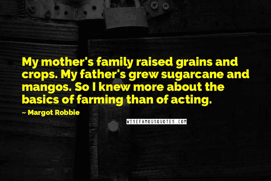 Margot Robbie Quotes: My mother's family raised grains and crops. My father's grew sugarcane and mangos. So I knew more about the basics of farming than of acting.