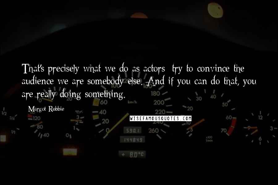 Margot Robbie Quotes: That's precisely what we do as actors: try to convince the audience we are somebody else. And if you can do that, you are really doing something.