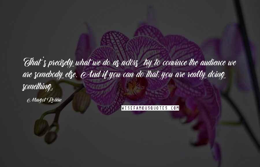 Margot Robbie Quotes: That's precisely what we do as actors: try to convince the audience we are somebody else. And if you can do that, you are really doing something.