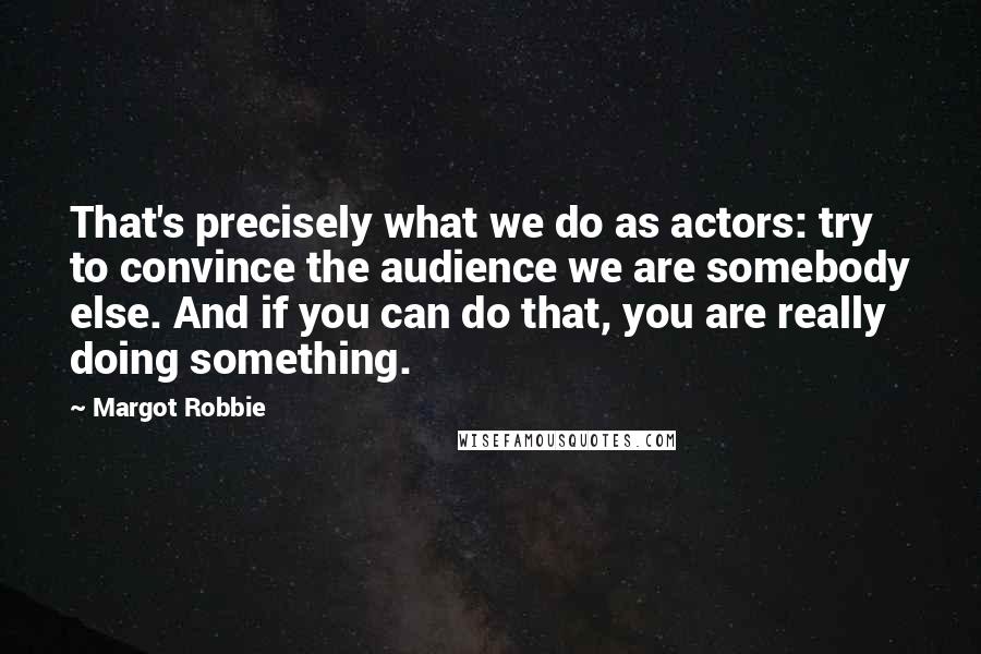 Margot Robbie Quotes: That's precisely what we do as actors: try to convince the audience we are somebody else. And if you can do that, you are really doing something.