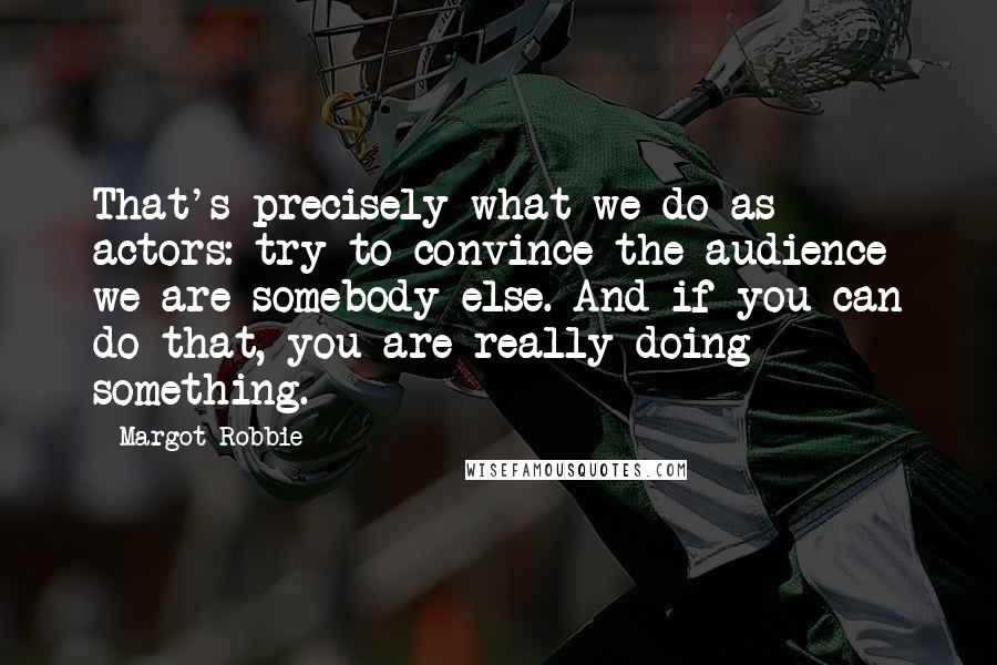 Margot Robbie Quotes: That's precisely what we do as actors: try to convince the audience we are somebody else. And if you can do that, you are really doing something.