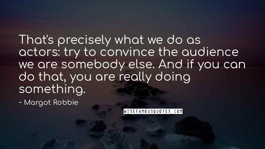 Margot Robbie Quotes: That's precisely what we do as actors: try to convince the audience we are somebody else. And if you can do that, you are really doing something.