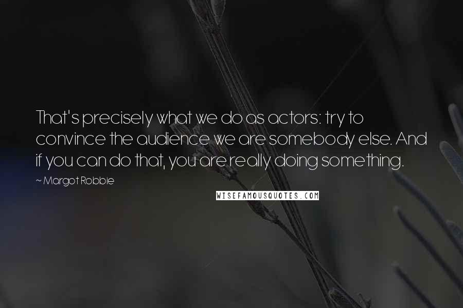 Margot Robbie Quotes: That's precisely what we do as actors: try to convince the audience we are somebody else. And if you can do that, you are really doing something.