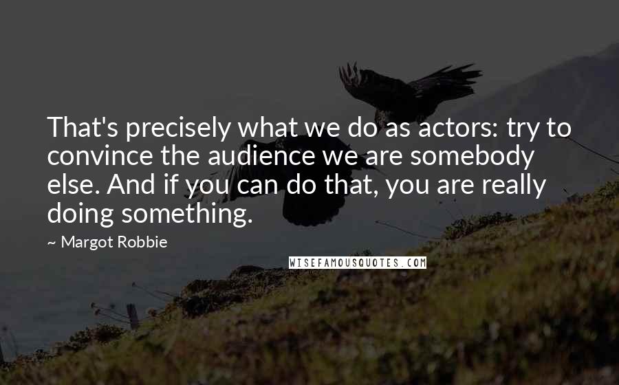 Margot Robbie Quotes: That's precisely what we do as actors: try to convince the audience we are somebody else. And if you can do that, you are really doing something.