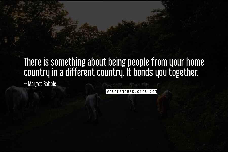 Margot Robbie Quotes: There is something about being people from your home country in a different country. It bonds you together.
