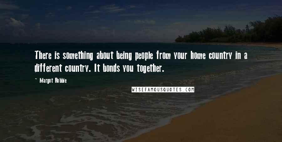 Margot Robbie Quotes: There is something about being people from your home country in a different country. It bonds you together.