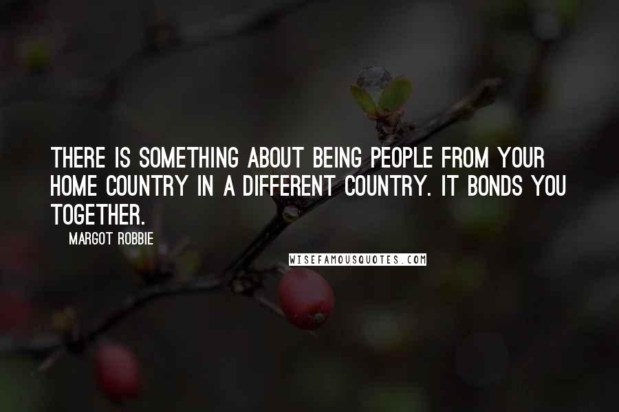 Margot Robbie Quotes: There is something about being people from your home country in a different country. It bonds you together.