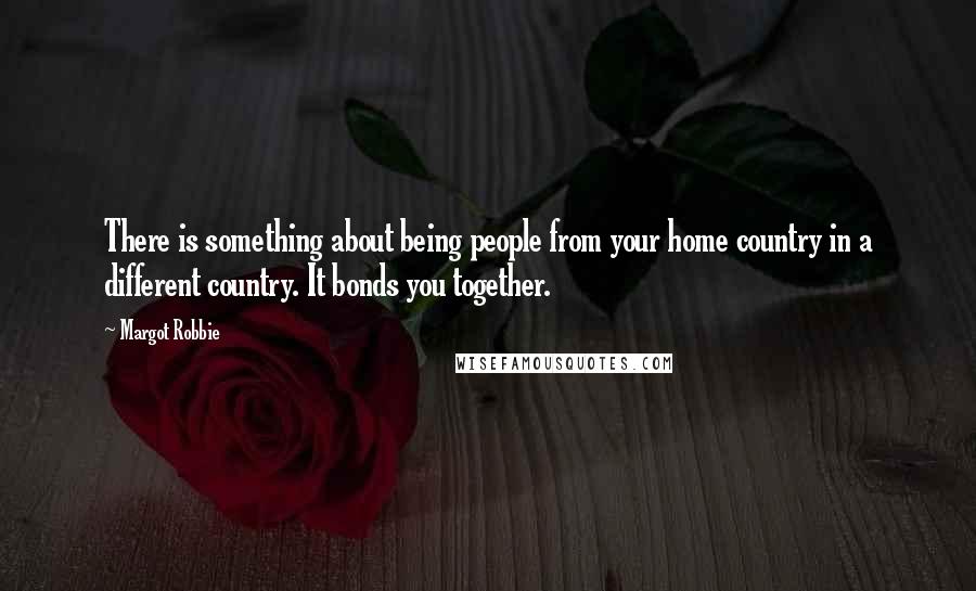 Margot Robbie Quotes: There is something about being people from your home country in a different country. It bonds you together.