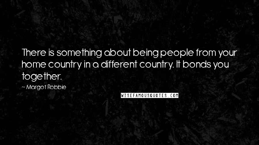 Margot Robbie Quotes: There is something about being people from your home country in a different country. It bonds you together.