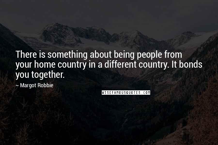 Margot Robbie Quotes: There is something about being people from your home country in a different country. It bonds you together.