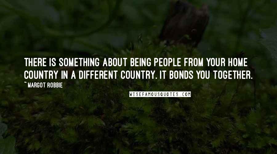 Margot Robbie Quotes: There is something about being people from your home country in a different country. It bonds you together.